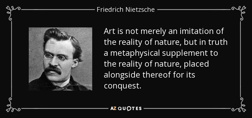 Art is not merely an imitation of the reality of nature, but in truth a metaphysical supplement to the reality of nature, placed alongside thereof for its conquest. - Friedrich Nietzsche