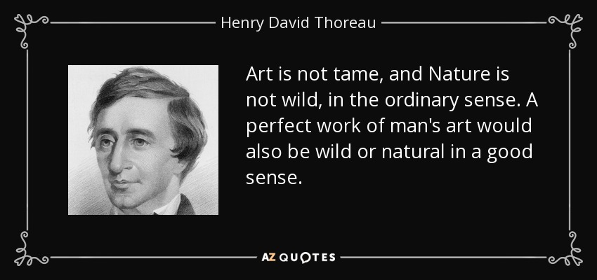 Art is not tame, and Nature is not wild, in the ordinary sense. A perfect work of man's art would also be wild or natural in a good sense. - Henry David Thoreau