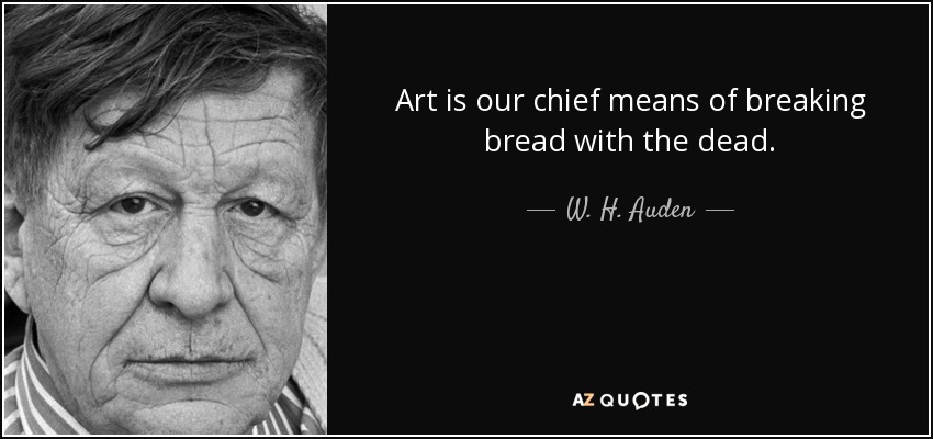 Art is our chief means of breaking bread with the dead. - W. H. Auden