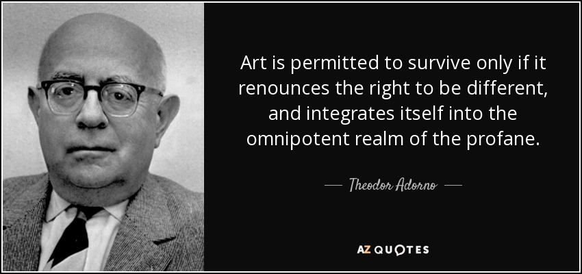 Art is permitted to survive only if it renounces the right to be different, and integrates itself into the omnipotent realm of the profane. - Theodor Adorno
