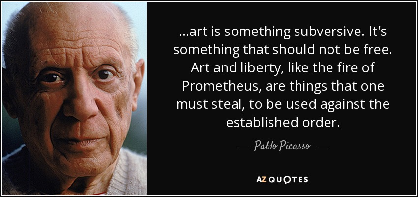 ...art is something subversive. It's something that should not be free. Art and liberty, like the fire of Prometheus, are things that one must steal, to be used against the established order. - Pablo Picasso