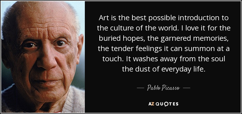 Art is the best possible introduction to the culture of the world. I love it for the buried hopes, the garnered memories, the tender feelings it can summon at a touch. It washes away from the soul the dust of everyday life. - Pablo Picasso