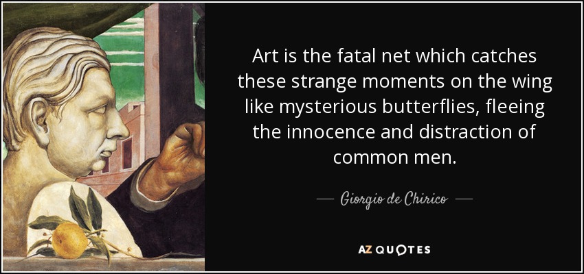 Art is the fatal net which catches these strange moments on the wing like mysterious butterflies, fleeing the innocence and distraction of common men. - Giorgio de Chirico