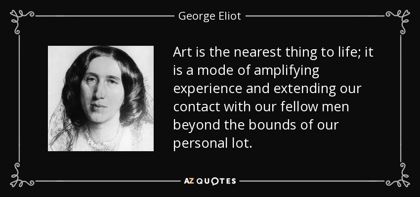 Art is the nearest thing to life; it is a mode of amplifying experience and extending our contact with our fellow men beyond the bounds of our personal lot. - George Eliot