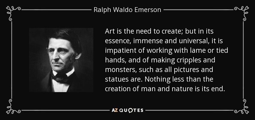 Art is the need to create; but in its essence, immense and universal, it is impatient of working with lame or tied hands, and of making cripples and monsters, such as all pictures and statues are. Nothing less than the creation of man and nature is its end. - Ralph Waldo Emerson