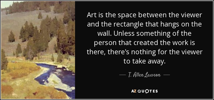 Art is the space between the viewer and the rectangle that hangs on the wall. Unless something of the person that created the work is there, there's nothing for the viewer to take away. - T. Allen Lawson