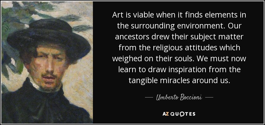 Art is viable when it finds elements in the surrounding environment. Our ancestors drew their subject matter from the religious attitudes which weighed on their souls. We must now learn to draw inspiration from the tangible miracles around us. - Umberto Boccioni