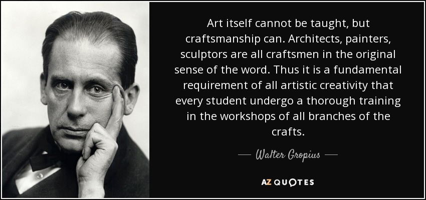 Art itself cannot be taught, but craftsmanship can. Architects, painters, sculptors are all craftsmen in the original sense of the word. Thus it is a fundamental requirement of all artistic creativity that every student undergo a thorough training in the workshops of all branches of the crafts. - Walter Gropius