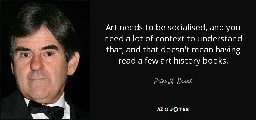 Art needs to be socialised, and you need a lot of context to understand that, and that doesn't mean having read a few art history books. - Peter M. Brant
