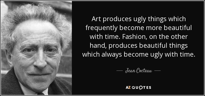 Art produces ugly things which frequently become more beautiful with time. Fashion, on the other hand, produces beautiful things which always become ugly with time. - Jean Cocteau