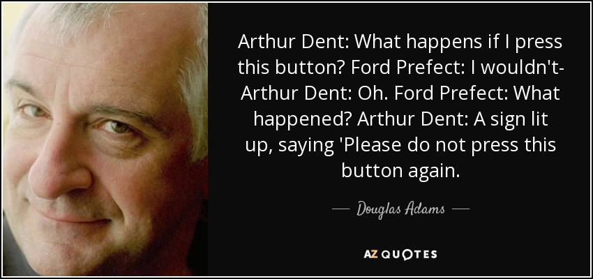 Arthur Dent: What happens if I press this button? Ford Prefect: I wouldn't- Arthur Dent: Oh. Ford Prefect: What happened? Arthur Dent: A sign lit up, saying 'Please do not press this button again. - Douglas Adams