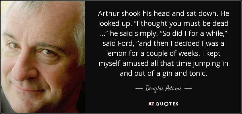 Arthur shook his head and sat down. He looked up. “I thought you must be dead …” he said simply. “So did I for a while,” said Ford, “and then I decided I was a lemon for a couple of weeks. I kept myself amused all that time jumping in and out of a gin and tonic. - Douglas Adams