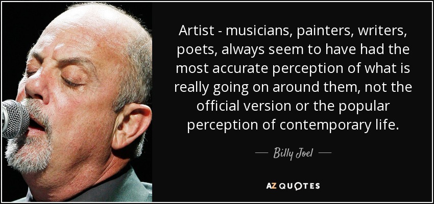 Artist - musicians, painters, writers, poets, always seem to have had the most accurate perception of what is really going on around them, not the official version or the popular perception of contemporary life. - Billy Joel
