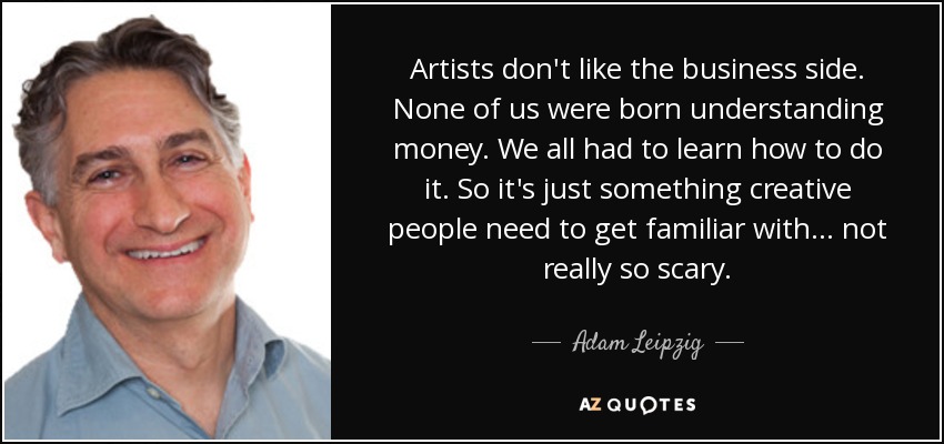 Artists don't like the business side. None of us were born understanding money. We all had to learn how to do it. So it's just something creative people need to get familiar with... not really so scary. - Adam Leipzig