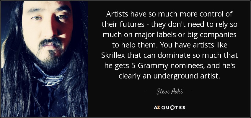 Artists have so much more control of their futures - they don't need to rely so much on major labels or big companies to help them. You have artists like Skrillex that can dominate so much that he gets 5 Grammy nominees, and he's clearly an underground artist. - Steve Aoki