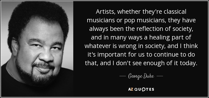 Artists, whether they're classical musicians or pop musicians, they have always been the reflection of society, and in many ways a healing part of whatever is wrong in society, and I think it's important for us to continue to do that, and I don't see enough of it today. - George Duke