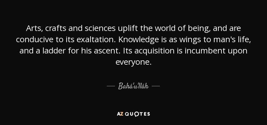 Arts, crafts and sciences uplift the world of being, and are conducive to its exaltation. Knowledge is as wings to man's life, and a ladder for his ascent. Its acquisition is incumbent upon everyone. - Bahá'u'lláh