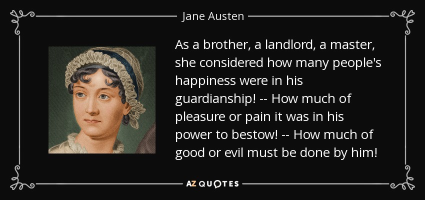 As a brother, a landlord, a master, she considered how many people's happiness were in his guardianship! -- How much of pleasure or pain it was in his power to bestow! -- How much of good or evil must be done by him! - Jane Austen