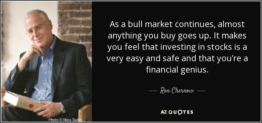 As a bull market continues, almost anything you buy goes up. It makes you feel that investing in stocks is a very easy and safe and that you're a financial genius. - Ron Chernow
