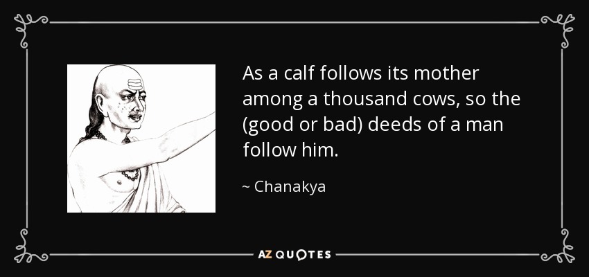 As a calf follows its mother among a thousand cows, so the (good or bad) deeds of a man follow him. - Chanakya