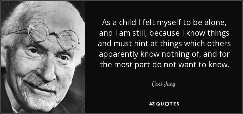 As a child I felt myself to be alone, and I am still, because I know things and must hint at things which others apparently know nothing of, and for the most part do not want to know. - Carl Jung