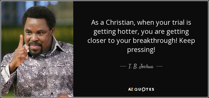 As a Christian, when your trial is getting hotter, you are getting closer to your breakthrough! Keep pressing! - T. B. Joshua