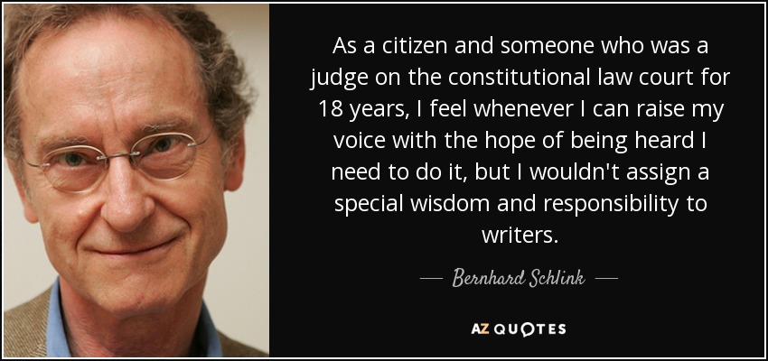 As a citizen and someone who was a judge on the constitutional law court for 18 years, I feel whenever I can raise my voice with the hope of being heard I need to do it, but I wouldn't assign a special wisdom and responsibility to writers. - Bernhard Schlink