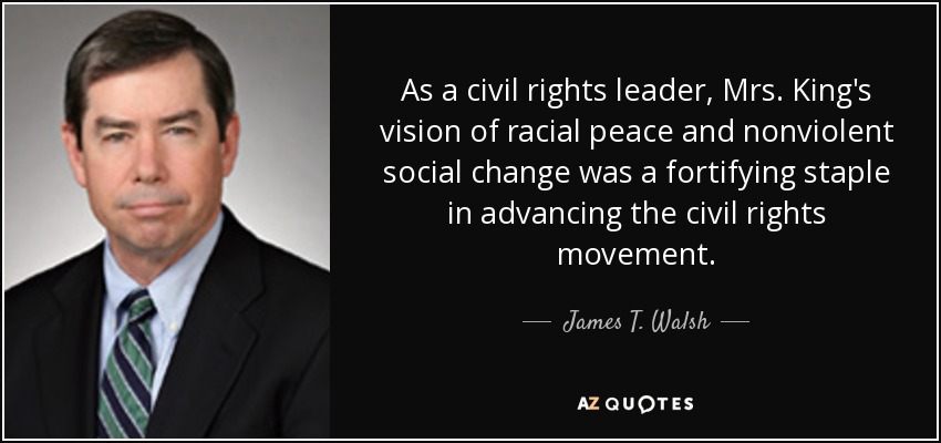 As a civil rights leader, Mrs. King's vision of racial peace and nonviolent social change was a fortifying staple in advancing the civil rights movement. - James T. Walsh