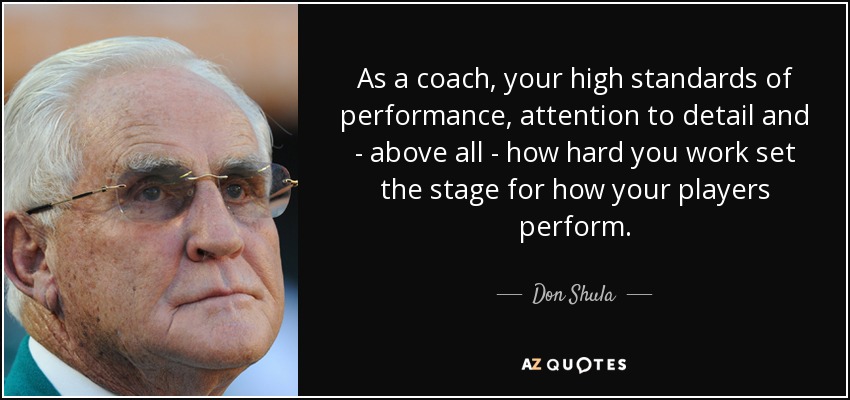 As a coach, your high standards of performance, attention to detail and - above all - how hard you work set the stage for how your players perform. - Don Shula