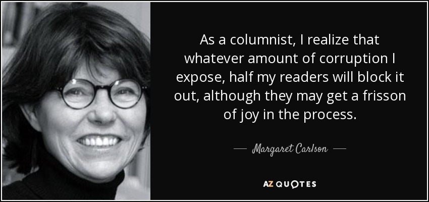 As a columnist, I realize that whatever amount of corruption I expose, half my readers will block it out, although they may get a frisson of joy in the process. - Margaret Carlson