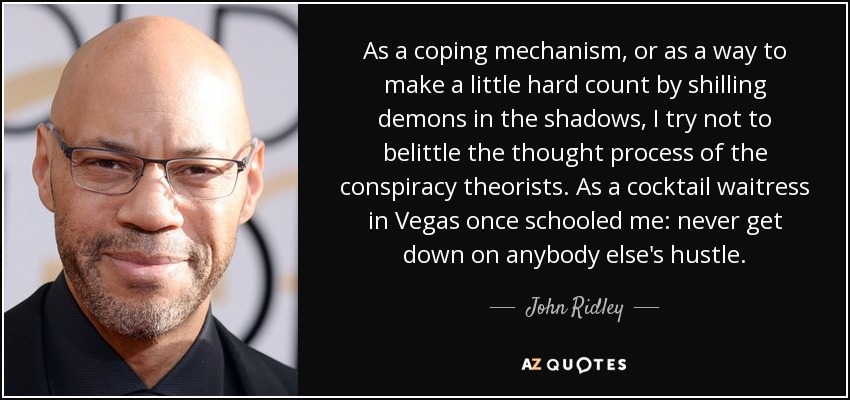 As a coping mechanism, or as a way to make a little hard count by shilling demons in the shadows, I try not to belittle the thought process of the conspiracy theorists. As a cocktail waitress in Vegas once schooled me: never get down on anybody else's hustle. - John Ridley