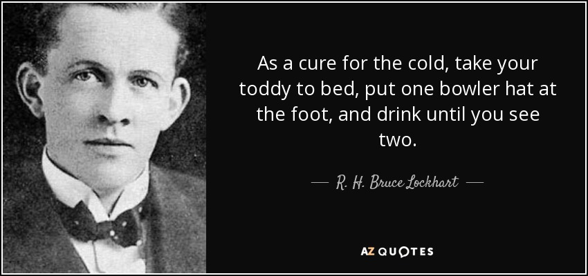 As a cure for the cold, take your toddy to bed, put one bowler hat at the foot, and drink until you see two. - R. H. Bruce Lockhart