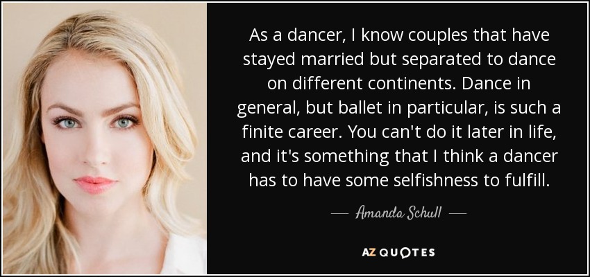 As a dancer, I know couples that have stayed married but separated to dance on different continents. Dance in general, but ballet in particular, is such a finite career. You can't do it later in life, and it's something that I think a dancer has to have some selfishness to fulfill. - Amanda Schull