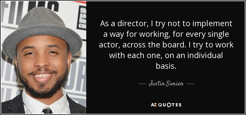 As a director, I try not to implement a way for working, for every single actor, across the board. I try to work with each one, on an individual basis. - Justin Simien