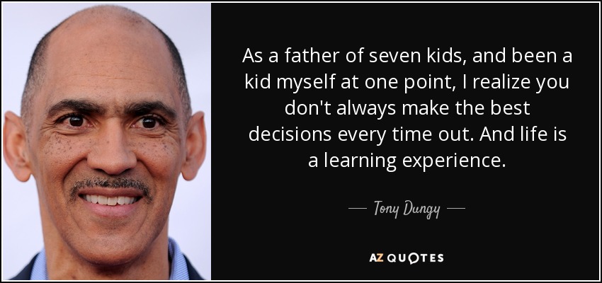 As a father of seven kids, and been a kid myself at one point, I realize you don't always make the best decisions every time out. And life is a learning experience. - Tony Dungy