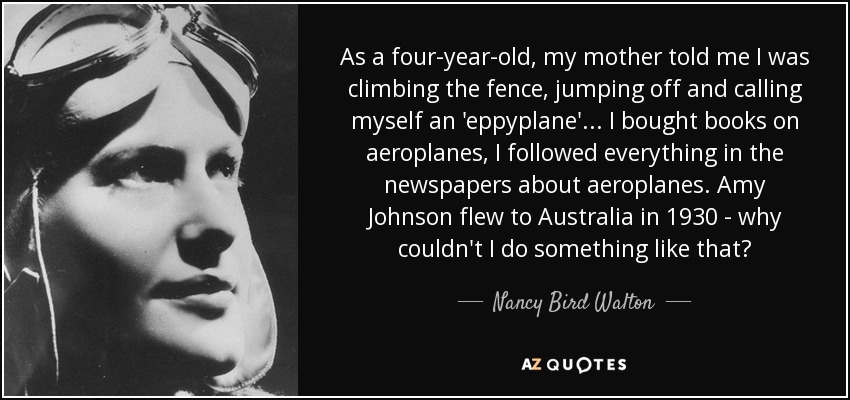 As a four-year-old, my mother told me I was climbing the fence, jumping off and calling myself an 'eppyplane'... I bought books on aeroplanes, I followed everything in the newspapers about aeroplanes. Amy Johnson flew to Australia in 1930 - why couldn't I do something like that? - Nancy Bird Walton