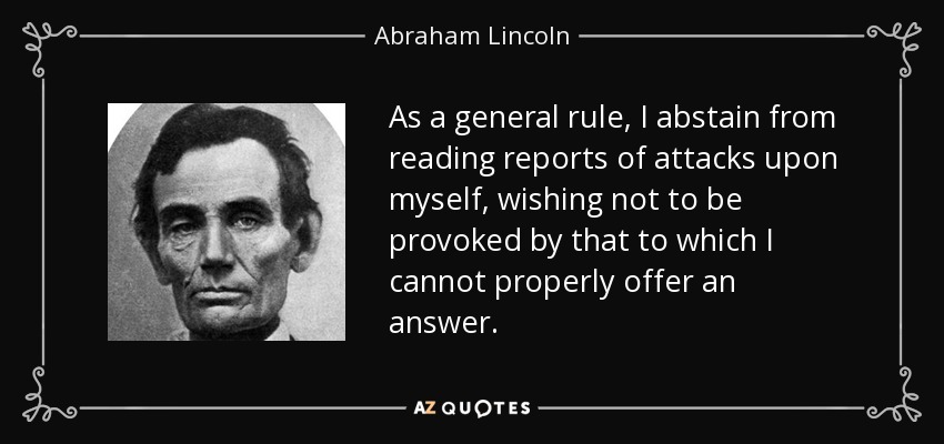 As a general rule, I abstain from reading reports of attacks upon myself, wishing not to be provoked by that to which I cannot properly offer an answer. - Abraham Lincoln