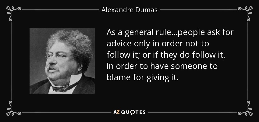 As a general rule...people ask for advice only in order not to follow it; or if they do follow it, in order to have someone to blame for giving it. - Alexandre Dumas