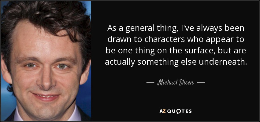 As a general thing, I've always been drawn to characters who appear to be one thing on the surface, but are actually something else underneath. - Michael Sheen