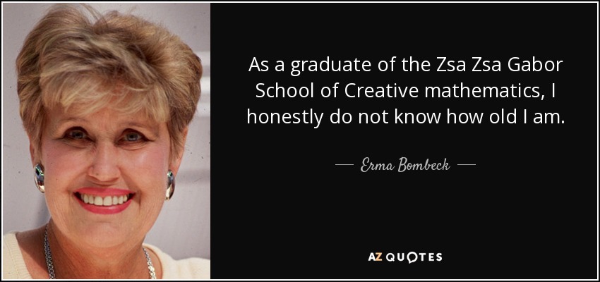 As a graduate of the Zsa Zsa Gabor School of Creative mathematics, I honestly do not know how old I am. - Erma Bombeck