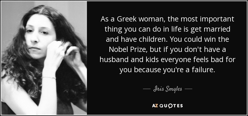 As a Greek woman, the most important thing you can do in life is get married and have children. You could win the Nobel Prize, but if you don't have a husband and kids everyone feels bad for you because you're a failure. - Iris Smyles