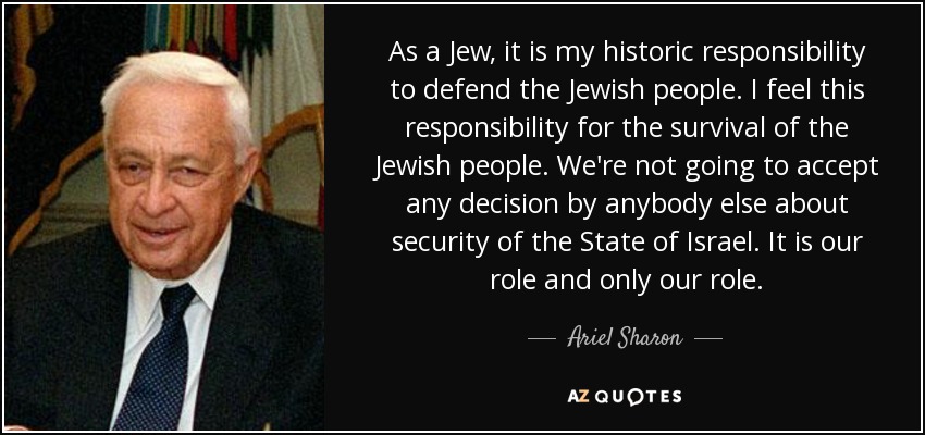 As a Jew, it is my historic responsibility to defend the Jewish people. I feel this responsibility for the survival of the Jewish people. We're not going to accept any decision by anybody else about security of the State of Israel. It is our role and only our role. - Ariel Sharon