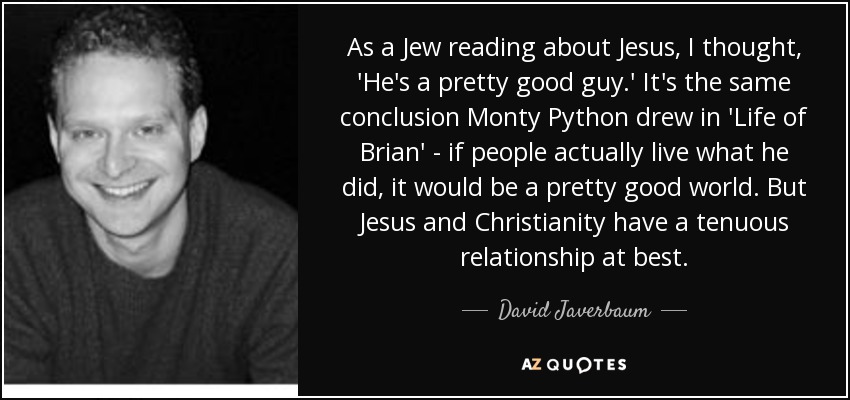 As a Jew reading about Jesus, I thought, 'He's a pretty good guy.' It's the same conclusion Monty Python drew in 'Life of Brian' - if people actually live what he did, it would be a pretty good world. But Jesus and Christianity have a tenuous relationship at best. - David Javerbaum