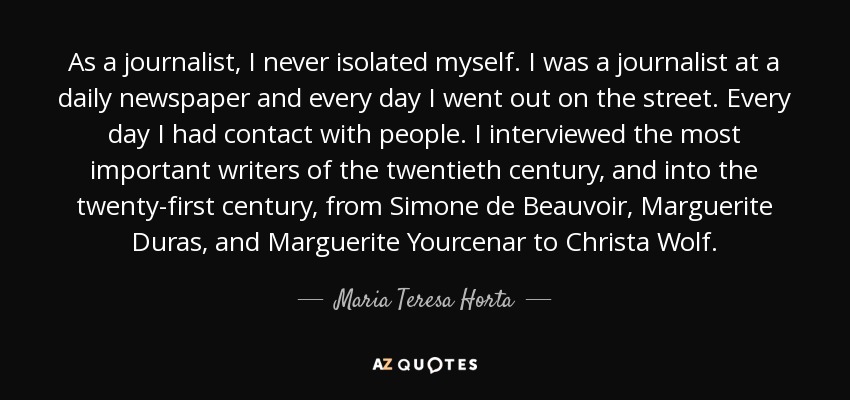 As a journalist, I never isolated myself. I was a journalist at a daily newspaper and every day I went out on the street. Every day I had contact with people. I interviewed the most important writers of the twentieth century, and into the twenty-first century, from Simone de Beauvoir, Marguerite Duras, and Marguerite Yourcenar to Christa Wolf. - Maria Teresa Horta