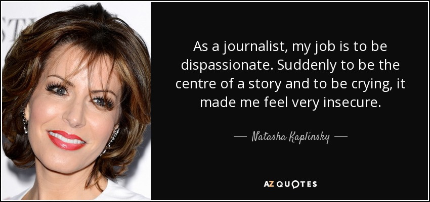 As a journalist, my job is to be dispassionate. Suddenly to be the centre of a story and to be crying, it made me feel very insecure. - Natasha Kaplinsky