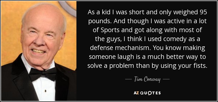 As a kid I was short and only weighed 95 pounds. And though I was active in a lot of Sports and got along with most of the guys, I think I used comedy as a defense mechanism. You know making someone laugh is a much better way to solve a problem than by using your fists. - Tim Conway