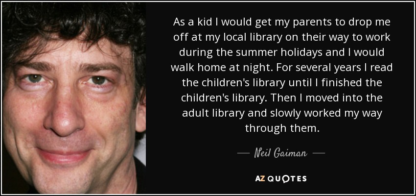 As a kid I would get my parents to drop me off at my local library on their way to work during the summer holidays and I would walk home at night. For several years I read the children's library until I finished the children's library. Then I moved into the adult library and slowly worked my way through them. - Neil Gaiman