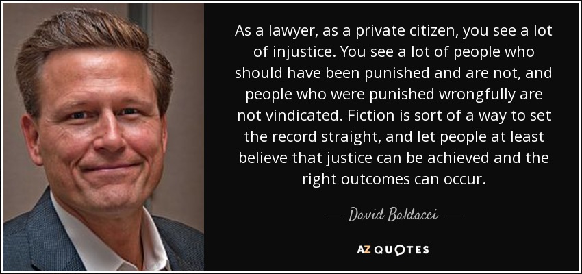 As a lawyer, as a private citizen, you see a lot of injustice. You see a lot of people who should have been punished and are not, and people who were punished wrongfully are not vindicated. Fiction is sort of a way to set the record straight, and let people at least believe that justice can be achieved and the right outcomes can occur. - David Baldacci