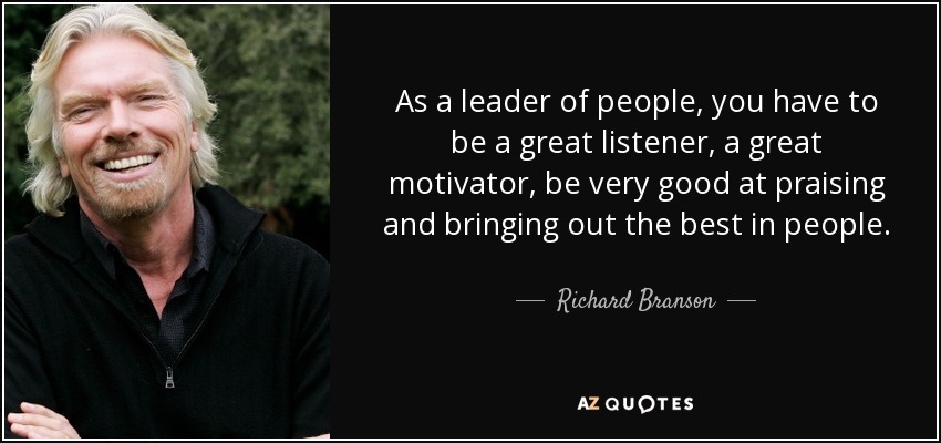 As a leader of people, you have to be a great listener, a great motivator, be very good at praising and bringing out the best in people. - Richard Branson