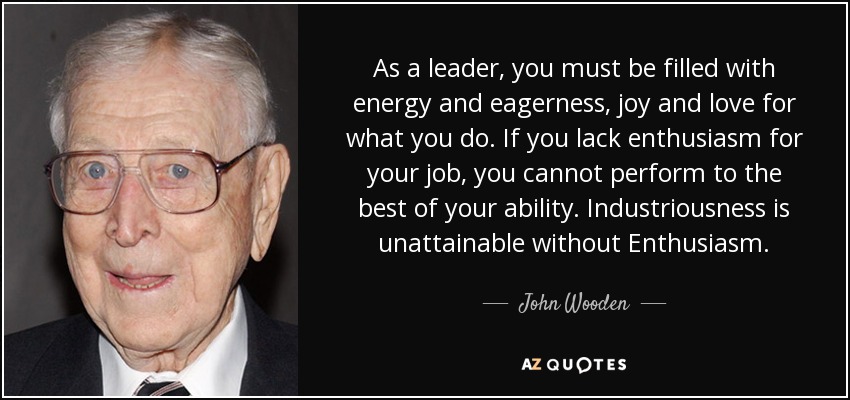 As a leader, you must be filled with energy and eagerness, joy and love for what you do. If you lack enthusiasm for your job, you cannot perform to the best of your ability. Industriousness is unattainable without Enthusiasm. - John Wooden